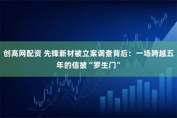 创高网配资 先锋新材被立案调查背后：一场跨越五年的信披“罗生门”