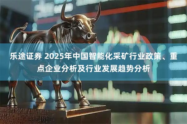 乐途证券 2025年中国智能化采矿行业政策、重点企业分析及行业发展趋势分析