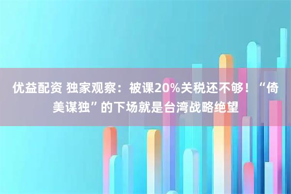 优益配资 独家观察：被课20%关税还不够！“倚美谋独”的下场就是台湾战略绝望