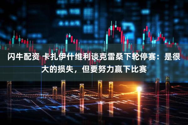 闪牛配资 卡扎伊什维利谈克雷桑下轮停赛：是很大的损失，但要努力赢下比赛