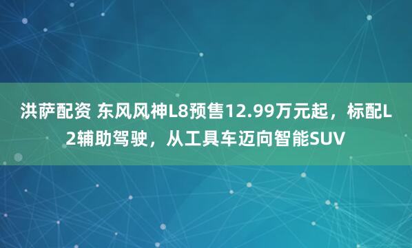 洪萨配资 东风风神L8预售12.99万元起，标配L2辅助驾驶，从工具车迈向智能SUV