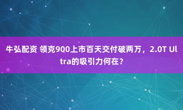 牛弘配资 领克900上市百天交付破两万，2.0T Ultra的吸引力何在？