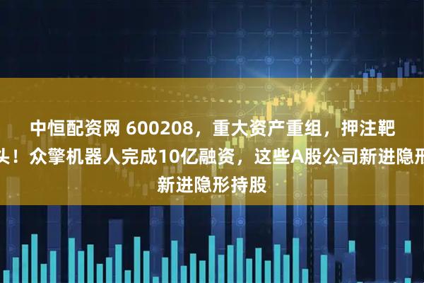 中恒配资网 600208，重大资产重组，押注靶材龙头！众擎机器人完成10亿融资，这些A股公司新进隐形持股