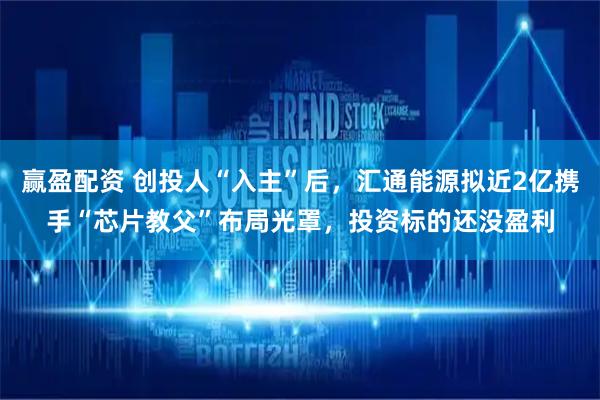 赢盈配资 创投人“入主”后，汇通能源拟近2亿携手“芯片教父”布局光罩，投资标的还没盈利