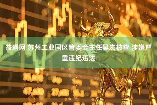 益通网 苏州工业园区管委会主任吴宏被查 涉嫌严重违纪违法