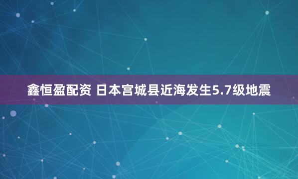 鑫恒盈配资 日本宫城县近海发生5.7级地震