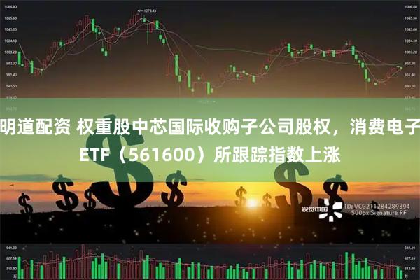 明道配资 权重股中芯国际收购子公司股权，消费电子ETF（561600）所跟踪指数上涨