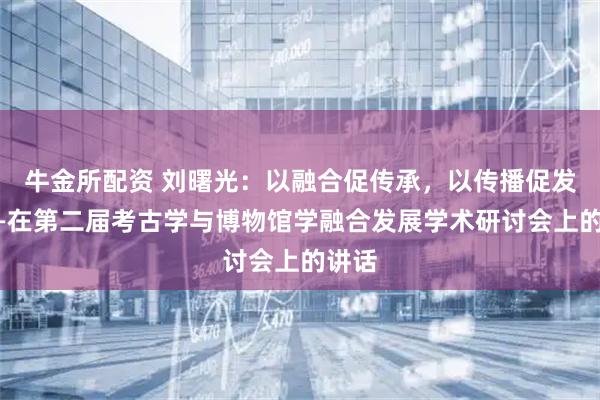 牛金所配资 刘曙光：以融合促传承，以传播促发展——在第二届考古学与博物馆学融合发展学术研讨会上的讲话