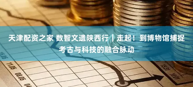 天津配资之家 数智文遗陕西行｜走起！到博物馆捕捉考古与科技的融合脉动